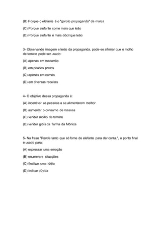 (B) Porque o elefante é o "garoto propaganda" da marca
(C) Porque elefante come mais que leão
(D) Porque elefante é mais dócil que leão
3- Observando imagem e texto da propaganda, pode-se afirmar que o molho
de tomate pode ser usado:
(A) apenas em macarrão
(B) em poucos pratos
(C) apenas em carnes
(D) em diversas receitas
4- O objetivo dessa propaganda é:
(A) incentivar as pessoas a se alimentarem melhor
(B) aumentar o consumo de massas
(C) vender molho de tomate
(D) vender gibis da Turma da Mônica
5- Na frase "Rende tanto que só fome de elefante para dar conta.", o ponto final
é usado para:
(A) expressar uma emoção
(B) enumerara situações
(C) finalizar uma idéia
(D) indicar dúvida
 