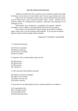 Isso não está me cheirando bem
Imagine uma bolinha de neve no topo de uma montanha e quando ela chegar
lá embaixo, vai ter virado um imenso bolão, não é? Isso é o que acontece com o lixo.
Cada um de nós, brasileiros, produz mais ou menos 500 gramas de lixo todos
os dias. Parece pouco, mas é só fazer as contas. Todos os dias, esse lixo vira um
bolão de milhões de toneladas! Só na cidade de São Paulo, são produzidas 12 mil
toneladas por dia.
Para resolver esse problemão, a reciclagem é uma grande ideia! Na
reciclagem, o lixo é tratado e será reaproveitado para fazer novos produtos.
Para reciclar, é preciso primeiro separar os tipos de lixo feitos de plástico,
papel, metal e vidro, que são materiais reaproveitáveis. É por isso que em alguns
lugares a gente encontra aquelas lixeiras coloridas.
Suplemento “O Estadinho”, agosto/2006.
1- O texto foi escrito para:
(A) Informar as pessoas.
(B) Divertir as pessoas.
(C) Promover um produto.
(D) Dar um recado
2- Segundo o texto, cada brasileiro produz por dia:
(A) 200 g de lixo
(B) 300 g de lixo
(C) 500 g de lixo.
(D) 1 kg de lixo.
3- Para solucionar este problema é preciso:
(A) Separar o lixo para reciclagem.
(B) Jogar o lixo nos lixões.
(C) Limpar o lixo dos rios.
(D) Produzir mais lixo.
4- De acordo com as informações do texto, o grande problema nas cidades é:
(A) A separação do lixo.
(B) A reciclagem do lixo.
(C) A produção de lixo.
(D) Decomposição do lixo
 