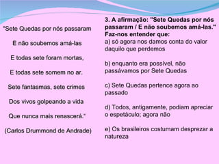 "Sete Quedas por nós passaram E não soubemos amá-las E todas sete foram mortas, E todas sete somem no ar.  Sete fantasmas, sete crimes  Dos vivos golpeando a vida  Que nunca mais renascerá.“ (Carlos Drummond de Andrade)  3. A afirmação: "Sete Quedas por nós passaram / E não soubemos amá-las."  Faz-nos entender que:  a) só agora nos damos conta do valor daquilo que perdemos  b) enquanto era possível, não passávamos por Sete Quedas  c) Sete Quedas pertence agora ao passado  d) Todos, antigamente, podiam apreciar o espetáculo; agora não  e) Os brasileiros costumam desprezar a natureza  