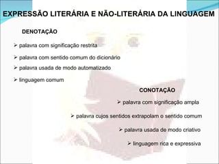 EXPRESSÃO LITERÁRIA E NÃO-LITERÁRIA DA LINGUAGEM   DENOTAÇÃO   palavra com significação restrita  palavra com sentido comum do dicionário  palavra usada de modo automatizado  linguagem comum  CONOTAÇÃO palavra com significação ampla  palavra cujos sentidos extrapolam o sentido comum  palavra usada de modo criativo  linguagem rica e expressiva  