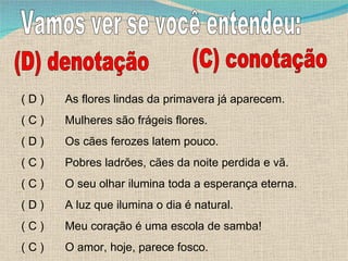 Vamos ver se você entendeu: (D) denotação (C) conotação As flores lindas da primavera já aparecem. Mulheres são frágeis flores. Os cães ferozes latem pouco. Pobres ladrões, cães da noite perdida e vã. O seu olhar ilumina toda a esperança eterna. A luz que ilumina o dia é natural. Meu coração é uma escola de samba! O amor, hoje, parece fosco. ( D ) ( C ) ( D ) ( C ) ( C ) ( D ) ( C ) ( C ) 