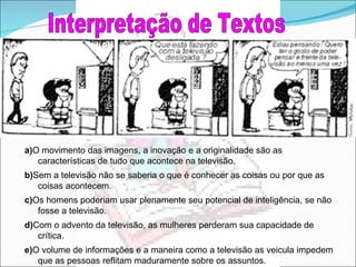 Interpretação de Textos a) O movimento das imagens, a inovação e a originalidade são as características de tudo que acontece na televisão. b) Sem a televisão não se saberia o que é conhecer as coisas ou por que as coisas acontecem. c) Os homens poderiam usar plenamente seu potencial de inteligência, se não fosse a televisão. d) Com o advento da televisão, as mulheres perderam sua capacidade de crítica. e) O volume de informações e a maneira como a televisão as veicula impedem que as pessoas reflitam maduramente sobre os assuntos. 