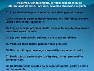        Podemos, tranquilamente, ser bem-sucedidos numa interpretação de texto. Para isso, devemos observar o seguinte: 01. Ler todo o texto, procurando ter uma visão geral do assunto; 02. Se encontrar palavras desconhecidas, não interrompa a leitura, vá até o fim, ininterruptamente; 03. Ler, ler bem, ler profundamente, ou seja, ler o texto pelo menos umas três vezes ou mais; 04. Ler com perspicácia, sutileza, malícia nas entrelinhas; 05. Voltar ao texto tantas quantas vezes precisar; 06. Não permitir que prevaleçam suas idéias sobre as do autor; 07. Partir o texto em pedaços (parágrafos, partes) para melhor compreensão; 08. Centralizar cada questão ao pedaço (parágrafo, parte) do texto correspondente; 