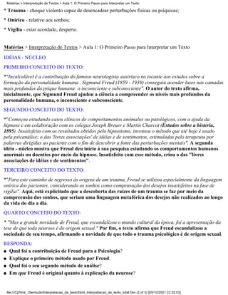 Matérias > Interpretação de Textos > Aula 1: O Primeiro Passo para Interpretar um Texto

* Trauma - choque violento capaz de desencadear perturbações físicas ou psíquicas;
* Onírico - relativo aos sonhos;
* Vigília - estar acordado, desperto.


Matérias > Interpretação de Textos > Aula 1: O Primeiro Passo para Interpretar um Texto
IDÉIAS - NÚCLEO
PRIMEIRO CONCEITO DO TEXTO:
*"Incalculável é a contribuição do famoso neurologista austríaco no tocante aos estudos sobre a
formação da personalidade humana . Sigmund Freud (1859 - 1939) conseguiu acender luzes nas camadas
mais profundas da psique humana: o inconsciente e subconsciente". O autor do texto afirma,
inicialmente, que Sigmund Freud ajudou a ciência a compreender os níveis mais profundos da
personalidade humana, o inconsciente e subconsciente.
SEGUNDO CONCEITO DO TEXTO:
*"Começou estudando casos clínicos de comportamentos anômalos ou patológicos, com a ajuda da
hipnose e em colaboração com os colegas Joseph Breuer e Martin Charcot (Estudos sobre a histeria,
1895). Insatisfeito com os resultados obtidos pelo hipnotismo, inventou o método que até hoje é usado
pela psicanálise: o das 'livres associações' de idéias e de sentimentos, estimuladas pelo terapeuta por
palavras dirigidas ao paciente com o fim de descobrir a fonte das perturbações mentais". A segunda
idéia - núcleo mostra que Freud deu início à sua pesquisa estudando os comportamentos humanos
anormais ou doentios por meio da hipnose. Insatisfeito com esse método, criou o das "livres
associações de idéias e de sentimentos".
TERCEIRO CONCEITO DO TEXTO:
*"Para este caminho de regresso às origens de um trauma, Freud se utilizou especialmente da linguagem
onírica dos pacientes, considerando os sonhos como compensação dos desejos insatisfeitos na fase de
vigília". Aqui, está explicitado que a descoberta das raízes de um trauma se faz por meio da
compreensão dos sonhos, que seriam uma linguagem metafórica dos desejos não realizados ao longo
da vida do dia a dia.
QUARTO CONCEITO DO TEXTO:
* "Mas a grande novidade de Freud, que escandalizou o mundo cultural da época, foi a apresentação da
tese de que toda neurose é de origem sexual." Por fim, o texto afirma que Freud escandalizou a
sociedade de seu tempo, afirmando a novidade de que todo o trauma psicológico é de origem sexual.
RESPONDA:
q Qual foi a contribuição de Freud para a Psicologia?

q Explique o primeiro método usado por Freud.

q Qual foi o seu segundo método de análise?

q Em que Freud é original quanto à explicação da neurose?




 file:///C|/html_10emtudo/Interpretacao_de_texto/html_interpretacao_de_texto_total.htm (2 of 3) [05/10/2001 22:35:53]
 