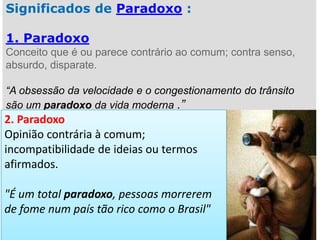 Significados de Paradoxo :
1. Paradoxo
Conceito que é ou parece contrário ao comum; contra senso,
absurdo, disparate.
“A obsessão da velocidade e o congestionamento do trânsito
são um paradoxo da vida moderna .”

2. Paradoxo
Opinião contrária à comum;
incompatibilidade de ideias ou termos
afirmados.

"É um total paradoxo, pessoas morrerem
de fome num país tão rico como o Brasil"

 