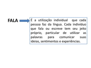 FALA

É a utilização individual que cada
pessoa faz da língua. Cada indivíduo
que fala ou escreve tem seu jeito
próprio, particular de utilizar as
palavras para comunicar suas
ideias, sentimentos e experiências.

 