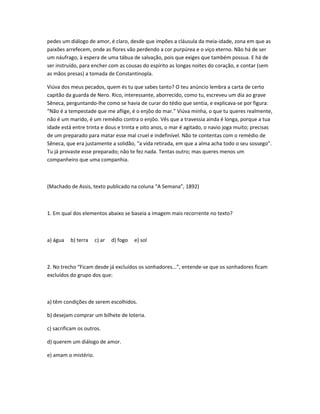 pedes um diálogo de amor, é claro, desde que impões a cláusula da meia-idade, zona em que as
paixões arrefecem, onde as flores vão perdendo a cor purpúrea e o viço eterno. Não há de ser
um náufrago, à espera de uma tábua de salvação, pois que exiges que também possua. E há de
ser instruído, para encher com as cousas do espírito as longas noites do coração, e contar (sem
as mãos presas) a tomada de Constantinopla.
Viúva dos meus pecados, quem és tu que sabes tanto? O teu anúncio lembra a carta de certo
capitão da guarda de Nero. Rico, interessante, aborrecido, como tu, escreveu um dia ao grave
Sêneca, perguntando-lhe como se havia de curar do tédio que sentia, e explicava-se por figura:
“Não é a tempestade que me aflige, é o enjôo do mar.” Viúva minha, o que tu queres realmente,
não é um marido, é um remédio contra o enjôo. Vês que a travessia ainda é longa, porque a tua
idade está entre trinta e dous e trinta e oito anos, o mar é agitado, o navio joga muito; precisas
de um preparado para matar esse mal cruel e indefinível. Não te contentas com o remédio de
Sêneca, que era justamente a solidão, “a vida retirada, em que a alma acha todo o seu sossego”.
Tu já provaste esse preparado; não te fez nada. Tentas outro; mas queres menos um
companheiro que uma companhia.
(Machado de Assis, texto publicado na coluna “A Semana”, 1892)
1. Em qual dos elementos abaixo se baseia a imagem mais recorrente no texto?
a) água b) terra c) ar d) fogo e) sol
2. No trecho “Ficam desde já excluídos os sonhadores...”, entende-se que os sonhadores ficam
excluídos do grupo dos que:
a) têm condições de serem escolhidos.
b) desejam comprar um bilhete de loteria.
c) sacrificam os outros.
d) querem um diálogo de amor.
e) amam o mistério.
 