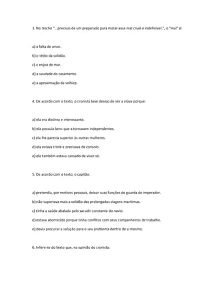 3. No trecho “...precisas de um preparado para matar esse mal cruel e indefinível.”, o “mal” é:
a) a falta de amor.
b) o tédio da solidão.
c) o enjoo de mar.
d) a saudade do casamento.
e) a aproximação da velhice.
4. De acordo com o texto, o cronista teve desejo de ver a viúva porque:
a) ela era distinta e interessante.
b) ela possuía bens que a tornavam independentes.
c) ela lhe parecia superior às outras mulheres.
d) ela estava triste e precisava de consolo.
e) ele também estava cansado de viver só.
5. De acordo com o texto, o capitão:
a) pretendia, por motivos pessoais, deixar suas funções de guarda do imperador.
b) não suportava mais a solidão das prolongadas viagens marítimas.
c) tinha a saúde abalada pelo sacudir constante do navio.
d) estava aborrecido porque tinha conflitos com seus companheiros de trabalho.
e) devia procurar a solução para o seu problema dentro de si mesmo.
6. Infere-se do texto que, na opinião do cronista:
 