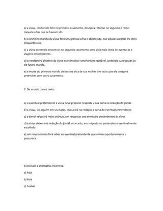 a) a viúva, tendo sido feliz no primeiro casamento, desejava retomar no segundo o ritmo
daqueles dias que se haviam ido.
b) o primeiro marido da viúva fora uma pessoa séria e aborrecida, que poucas alegrias lhe dera
enquanto vivo.
c) a viúva pretendia encontrar, no segundo casamento, uma vida mais cheia de aventuras e
viagens emocionantes.
d) o verdadeiro objetivo da viúva era constituir uma fortuna razoável, juntando suas posses às
do futuro marido.
e) a morte do primeiro marido deixara na vida de sua mulher um vazio que ela desejava
preencher com outro casamento.
7. De acordo com o texto:
a) o eventual pretendente à viúva deve procurar resposta a sua carta na redação do jornal.
b) a viúva, ou alguém em seu lugar, procurará na redação a carta do eventual pretendente.
c) o jornal veiculará novo anúncio, em respostas aos eventuais pretendentes da viúva
d) a viúva deixará na redação do jornal uma carta, em resposta ao pretendente eventualmente
escolhido.
e) um novo anúncio fará saber ao eventual pretendente que a viúva oportunamente o
procurará.
8.Assinale a alternativa incorreta:
a) Ásia
b) Azia
c) Fusível
 