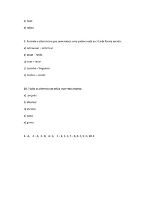 d) Fuzil
e) talves
9. Assinale a alternativa que pelo menos uma palavra está escrita de forma errada:
a) extravasar – sintetizar
b) alisar – revés
c) visar – rezar
d) cosinha – freguesia
e) deslize – cozido
10. Todas as alternativas estão incorretas exceto:
a) cançado
b) alcansar
c) ancioso
d) suisa
e) ganso
1– A, 2 – A, 3– B, 4– C, 5 – E, 6- E, 7 – B, 8- E, 9- D, 10- E
 