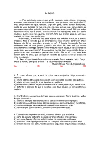 A nuvem
— Fico admirado como é que você, morando nesta cidade, consegue
escrever uma semana inteira sem reclamar, sem protestar, sem espinafrar! E
meu amigo falou da água, telefone, Light em geral, carne, batata, transporte,
custo de vida, buracos na rua, etc. etc. etc. Meu amigo está, como dizem as
pessoas exageradas, grávido de razões. Mas que posso fazer? Até que tenho
reclamado muito isto e aquilo. Mas se eu for ficar rezingando todo dia, estou
roubado: quem é que vai aguentar me ler? Acho que o leitor gosta de ver suas
queixas no jornal, mas em termos.
Além disso, a verdade não está apenas nos buracos das ruas e outras
mazelas. Não é verdade que as amendoeiras neste inverno deram um show
luxuoso de folhas vermelhas voando no ar? E ficaria demasiado feio eu
confessar que há uma jovem gostando de mim? Ah, bem sei que esses
encantamentos de moça por um senhor maduro duram pouco. São caprichos de
certa fase. Mas que importa? Esse carinho me faz bem; eu o recebo terna e
gravemente; sem melancolia, porque sem ilusão. Ele se irá como veio, leve
nuvem solta na brisa, que se tinge um instante de púrpura sobre as cinzas de
meu crepúsculo.
E olhem só que tipo de frase estou escrevendo! Tome tenência, velho Braga.
Deixe a nuvem, olhe para o chão — e seus tradicionais buracos.
Rubem Braga, Ai de ti, Copacabana
6A / 7B / 8A / 9D
6. É correto afirmar que, a partir da crítica que o amigo lhe dirige, o narrador
cronista
a) reflete sobre a obrigação de escrever sobre assuntos exigidos pelo público.
b) reflete sobre a oposição entre literatura e realidade.
c) reflete sobre diversos aspectos da realidade e sua representação na literatura.
d) defende a posição de que a literatura não deve ocupar-se com problemas
sociais.
7. Em "E olhem só que tipo de frase estou escrevendo! Tome tenência, velho
Braga", o narrador
a) chama a atenção dos leitores para a beleza do estilo que empregou.
b) revela ter consciência de que cometeu excessos com a linguagem metafórica.
c) exalta o estilo por ele conquistado e convida-se a reverenciá-lo.
d) percebe que, por estar velho, seu estilo também envelheceu.
8. Com relação ao gênero do texto, é correto afirmar que a crônica
a) parte do assunto cotidiano e acaba por criar reflexões mais amplas.
b) tem como função informar ao leitor sobre os problemas cotidianos.
c) apresenta uma linguagem distante da coloquial, afastando o público leitor.
d) tem um modelo fixo, com um diálogo inicial seguido de argumentação objetiva.
 