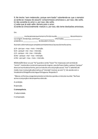 9. No trecho “sem melancolia, porque sem ilusão” subentende-se que o narrador
a) sente-se incapaz de assumir compromissos amorosos e, por isso, não sofre.
b) não acredita no amor e, por isso, não sofre.
c) sabe que já está velho demais para o amor.
d) sente-se emocionalmente maduro e, por isso, não teme desilusões amorosas.
Em:
___________ muitaspessoasque tememofimdomundo,______________ desconhecema
sua origem.Aindahoje,continuam________________ informadas,___________________
aindatêma _________________ de descobrirofuturo.
Assinale aalternativaque completacorretamenteaslacunasdotrechoacima.
a) A – por que – mau – mais– intenção.
b) A – porquê – má – mas – intensão.
c) A – porque – má – mas – intenção.
d) Há – porque – mal – mas – intenção.
e) Há – por quê – mau – mais– intensão.
RESOLUÇÃO Deve-se usar“há”quandoo verbo“haver”for impessoal,comsentidode
“existir”,mantendo-onaterceirapessoadosingular,casodafrase citada;a palavra“porque”
deve serescritadessaforma,poisse trata de uma conjunçãocausal;“mal” é advérbiode
modo;mas é conjunçãoadversativa;já“intenção”escreve-se com“ç”,de acordo com o
VocabulárioOrtográficodaLíngua Portuguesa.Resposta:D
“Marcos enfrentoucongestionamentonotrânsitoe perdeuoinícioda reunião.”Nafrase
acima a conjunçãoe desempenhaaideiade:
A condição.
B oposição.
C consequência.
D adversidade.
E comparação.
 