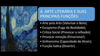 A ARTE LITERÁRIA E SUAS
PRINCIPAIS FUNÇÕES:
• Arte pela Arte (Valorizar o Belo);
• Escapismo (Fuga da Realidade);
• Crítica-Social (Provocar a reflexão);
• Provocar emoção (Emocionar);
• Sinfronismo (Capacidade de Atrair);
• Função lúdica (Divertir).
 
