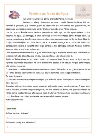 Pérola e as fadas da água
Era uma vez uma bela garota chamada Pérola. Todos os
homens do vilarejo desejavam se casar com ela. Só que havia um feiticeiro
perverso e grosseiro que também queria se casar com ela. Mas Pérola não gostava dele, ela
gostava de um rapaz que era muito gentil. O feiticeiro decidiu levar Pérola embora.
Um dia, quando Pérola estava sentada perto de um belo lago, ela viu alguns peixes bonitos
nadando na água. Ela começou a olhar para eles e ficou desnorteada com a beleza deles. De
repente, os peixes se transformaram em monstros, eles a puxaram para dentro da água. Quando
o rapaz não conseguiu encontrar Pérola, ele e os aldeões começaram a procurá-la. Como não
conseguiram achá-la, o rapaz foi até o lago, sentou-se lá e começou a chorar. Naquele instante,
algumas fadas apareceram e disseram:
- Nós sabemos onde Pérola está. Alguns monstros da água a levaram embora sob o comando do
feiticeiro malvado. Ela está presa em seu palácio mágico. Nós o levaremos lá.
Assim, as fadas o levaram ao palácio mágico no fundo do lago. Os monstros da água estavam
vigiando os portões do palácio. As fadas deram uma espada e um escudo mágico para o rapaz
lutar com os monstros.
O rapaz lutou com eles corajosamente e entrou no palácio. No centro de um grande aposento, ele
viu Pérola deitada sobre uma bela cama. Ela estava dormindo sob o feitiço do feiticeiro.
As fadas disseram:
- O feiticeiro malvado tem uma poção mágica que acordará Pérola. Você precisa lutar com ele para
obter a poção.
Quando o feiticeiro viu o rapaz, tentou lançar um feitiço nele, mas o escudo o salvou. O rapaz lutou
com o feiticeiro, usando a espada mágica e, por fim, derrotou-o. Então, ele quebrou o feitiço de
Pérola com a poção mágica e a levou para casa. O vilarejo inteiro saudou o rapaz por sua bravura.
Logo, Pérola se casou com seu herói e eles viveram felizes para sempre.
Autor desconhecido.
Questões
1) Qual é o título do texto?
R: ____________________________________________________________________________
2) Quantos parágrafos há no texto?
R:____________________________________________________________________________
 