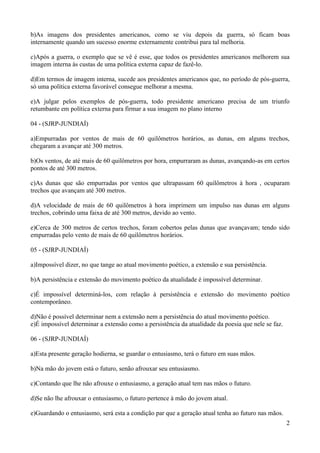 b)As imagens dos presidentes americanos, como se viu depois da guerra, só ficam boas
internamente quando um sucesso enorme externamente contribui para tal melhoria.

c)Após a guerra, o exemplo que se vê é esse, que todos os presidentes americanos melhorem sua
imagem interna às custas de uma política externa capaz de fazê-lo.

d)Em termos de imagem interna, sucede aos presidentes americanos que, no período de pós-guerra,
só uma política externa favorável consegue melhorar a mesma.

e)A julgar pelos exemplos de pós-guerra, todo presidente americano precisa de um triunfo
retumbante em política externa para firmar a sua imagem no plano interno

04 - (SJRP-JUNDIAÍ)

a)Empurradas por ventos de mais de 60 quilômetros horários, as dunas, em alguns trechos,
chegaram a avançar até 300 metros.

b)Os ventos, de até mais de 60 quilômetros por hora, empurraram as dunas, avançando-as em certos
pontos de até 300 metros.

c)As dunas que são empurradas por ventos que ultrapassam 60 quilômetros à hora , ocuparam
trechos que avançam até 300 metros.

d)A velocidade de mais de 60 quilômetros à hora imprimem um impulso nas dunas em alguns
trechos, cobrindo uma faixa de até 300 metros, devido ao vento.

e)Cerca de 300 metros de certos trechos, foram cobertos pelas dunas que avançavam; tendo sido
empurradas pelo vento de mais de 60 quilômetros horários.

05 - (SJRP-JUNDIAÍ)

a)Impossível dizer, no que tange ao atual movimento poético, a extensão e sua persistência.

b)A persistência e extensão do movimento poético da atualidade é impossível determinar.

c)É impossível determiná-los, com relação à persistência e extensão do movimento poético
contemporâneo.

d)Não é possível determinar nem a extensão nem a persistência do atual movimento poético.
e)É impossível determinar a extensão como a persistência da atualidade da poesia que nele se faz.

06 - (SJRP-JUNDIAÍ)

a)Esta presente geração hodierna, se guardar o entusiasmo, terá o futuro em suas mãos.

b)Na mão do jovem está o futuro, senão afrouxar seu entusiasmo.

c)Contando que lhe não afrouxe o entusiasmo, a geração atual tem nas mãos o futuro.

d)Se não lhe afrouxar o entusiasmo, o futuro pertence à mão do jovem atual.

e)Guardando o entusiasmo, será esta a condição par que a geração atual tenha ao futuro nas mãos.
                                                                                                    2
 