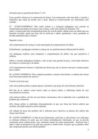Instruções para as questões de número 7 a 10.

Essas questões referem-se à compreensão de leitura. Leia atentamente cada uma delas e assinale a
alternativa que esteja de acordo com o texto. Baseie-se exclusivamente nas informações nele
contidas.

07 - (UEMT-LONDRINA) “Não muito remota é a conquista pedagógica que consiste na
interpretação psicológica da criança como criança, e não como adulto em miniatura. Até
então, a criança tinha sido considerada do ponto de vista do adulto, olhada como um adulto ante um
binóculo invertido; aquilo que fosse útil ao inútil par o adulto, igualmente o seria, guardadas as
devidas proporções para a criança.”

Segundo o texto:

a)O comportamento da criança é a uma antecipação do comportamento do adulto.

b)Atualmente, a pedagogia considera a criança um ser qualitativamente diferenciado do adulto.

c)A pedagogia moderna, para interpretar o comportamento do adulto, tem que reportar-se à
infância.

d)Para a corrente pedagógica moderna, a não ser por uma questão de grau, a motivação intrínseca
da criança é a mesma que a do adulto.

e) O comportamento humano é explicado por fatores que são os mesmo tanto par a criança quanto
para o adulto.

08 - (UEMT-LONDRINA) “Para vendermos produtos, mesmos mais baratos, os salários das classes
mais baixas precisariam ser maiores.”

Conclui-se do texto que:

a)As classe pobres podem comprar apenas os produtos cujo preço foi sensivelmente reduzidos.

b)O fato de os salários serem baixos induz as classes pobres à indiferença diante de suas
necessidade do consumo..

c)As calasses pobres, em face de seus baixos vencimentos, não se importam com a qualidade dos
produtos que consomem.

d)As classes pobres se endividam demasiadamente, já que, por força dos baixos salários que
recebem, têm poder aquisitivo muito reduzido.

e)A redução do preço dos produtos não é suficiente para colocá-los ao alcance dos salários das
classes mais baixas.

09 - (UEMT-LONDRINA) “A idéia de que diariamente, cada hora, a cada minuto e em cada lugar
se realizam milhares de ações que me teriam profundamente interessado, de que eu deveria
certamente tomar conhecimento e que, entretanto, jamais me serão comunicadas – basta par tirar o
sabor a todas as perspectivas de ação que encontro a minha frente. O pouco que eu pudesse obter
não compensaria jamais esse infinito perdido.”
                                                                                                3
 