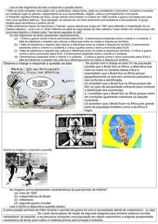 Leia os três fragmentos de texto e responda a questão abaixo.
  1-Não se pode combater uma nação com a justificativa dessa forma, estar se combatendo o terrorismo. Inocente é inocente,
  em qualquer lugar do planeta, independente de sua nacionalidade, religião, cultura e principalmente nível social.
  2-"Hezbolá" significa Partido de Deus. Grupo radical xiíta fundado no Líbano em 1982 durante a guerra civil deste país para
  criar uma república islâmica. “Sua ideologia” se resume em um forte sentimento anti-israelense e anti-ocidental. O grupo
  recebe apoio econômico e político do Irã.
  3-Não poderíamos deixar de mencionar o "Hamas", grupo radical que surgiu em 1987 para defender a implantação de um
  Estado palestino.. Junto com a "Jihad" islâmica se opõe às negociações do líder palestino Yaser Arafat com Israel porque não
  reconhece legítimo o Estado judeu "nas terras sagradas do Islã".
     Os três fragmentos de textos apresentam respectivamente...
         (a) 1 crítica a guerra contra o terror promovida pelos EUA, 2 extremismos existentes entre o oriente e o ocidente, 3
             falta de tolerância e respeito das culturas e diferenças entre os credos e disputa por território.
         (b) 1 falta de tolerância e respeito das culturas e diferenças entre os credos e disputa por território, 2 extremismos
             existentes entre o oriente e o ocidente,3 crítica a guerra contra o terror promovida pelos EUA.
         (c) 1falta de tolerância e respeito das culturas e diferenças entre os credos e disputa por território, 2 crítica a guerra
             contra o terror promovida pelos EUA, 3 extremismos existentes entre o oriente e o ocidente.
         (d) 1extremismos existentes entre o oriente e o ocidente , 2 crítica a guerra contra o terror promovida pelos EUA,3
             falta de tolerância e respeito das culturas e diferenças entre os credos e disputa por território.
Observe a charge e responda a questão ao lado.                         De acordo com a charge ao lado 2% da população
                                                                      acredita que o Brasil fica na África, a alternativa que
                                                                      mais se insere no contexto dessa crítica é:
                                                                      (a)acreditam que o Brasil fica na África porque
                                                                      geograficamente os dois tem contornos parecidos e
                                                                      isso confunde a identificação.
                                                                      (b) acreditam que o Brasil fica na África porque não
                                                                      tem um grau de escolaridade suficiente para conhecer
                                                                      a distribuição dos continentes.
                                                                      (c ) acreditam que o Brasil fica na África porque vivem
                                                                      em condições igualmente miseráveis as daquele
                                                                      continente.
                                                                      (d) acreditam que o Brasil ficam na África pois grande
                                                                      parte da população brasileira como a da África é
                                                                      negra.




Analise as imagens e responda a questão




    As imagens acima representam características da qual período da história?
        (a) crise de 1929
        (b) independência do Brasil
        (c) militarismo
        (d) segunda guerra mundial
    Leia o trecho e responda a questão abaixo.
A preocupação primária de Hitler durante o período de guerra foi com a necessidade alemã de Lebensraum, ou seja
____________________. Se o país devia passar de nação de segunda categoria para primeira potência mundial,
necessitava se expandir, e se precisava comportar uma população em rápido crescimento e exigindo prosperidade,
necessitava de terras para cultivo e matérias-primas para energia e indústria.
 