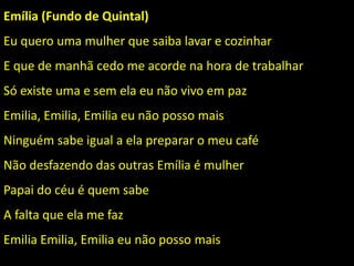 Emília (Fundo de Quintal)
Eu quero uma mulher que saiba lavar e cozinhar
E que de manhã cedo me acorde na hora de trabalhar
Só existe uma e sem ela eu não vivo em paz
Emilia, Emilia, Emilia eu não posso mais
Ninguém sabe igual a ela preparar o meu café
Não desfazendo das outras Emília é mulher
Papai do céu é quem sabe
A falta que ela me faz
Emilia Emilia, Emilia eu não posso mais
 