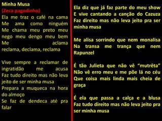 Minha Musa
(Zeca pagodinho)
Ela me traz o café na cama
Me ama como ninguém
Me chama meu preto meu
nego meu dengo meu bem
Me aclama
reclama, declama, reclama
Vive sempre a reclamar de
ingratidão me acusa
Faz tudo direito mas não leva
jeito de ser minha musa
Prepara a muqueca na hora
do almoço
Se faz de dendeca até pra
falar
Ela diz que já faz parte do meu show
E vive cantando a canção do Cazuza
Faz direito mas não leva jeito pra ser
minha musa
Me alisa sorrindo que nem monalisa
Na transa me trança que nem
Rapunzel
É tão Julieta que não vê “mutrêta”
Não vê erro meu e me põe lá no céu
Que coisa mais linda mais cheia de
graça
É ela que passa a calça e a blusa
Faz tudo direito mas não leva jeito pra
ser minha musa
 