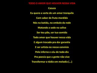 TODO O AMOR QUE HOUVER NESSA VIDA
Cazuza
Eu quero a sorte de um amor tranquilo
Com sabor de fruta mordida
Nós na batida, no embalo da rede
Matando a sede na saliva
Ser teu pão, ser tua comida
Todo amor que houver nessa vida
E algum trocado pra dar garantia
E ser artista no nosso convívio
Pelo inferno e céu de todo dia
Pra poesia que a gente não vive
Transformar o tédio em melodia (...)
 