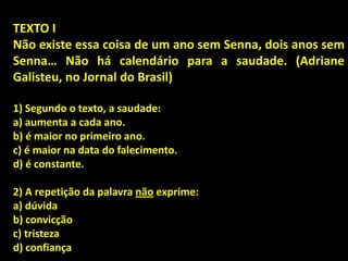 TEXTO I
Não existe essa coisa de um ano sem Senna, dois anos sem
Senna… Não há calendário para a saudade. (Adriane
Galisteu, no Jornal do Brasil)
1) Segundo o texto, a saudade:
a) aumenta a cada ano.
b) é maior no primeiro ano.
c) é maior na data do falecimento.
d) é constante.
2) A repetição da palavra não exprime:
a) dúvida
b) convicção
c) tristeza
d) confiança
 