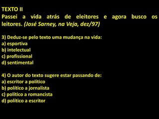 TEXTO II
Passei a vida atrás de eleitores e agora busco os
leitores. (José Sarney, na Veja, dez/97)
3) Deduz-se pelo texto uma mudança na vida:
a) esportiva
b) intelectual
c) profissional
d) sentimental
4) O autor do texto sugere estar passando de:
a) escritor a político
b) político a jornalista
c) político a romancista
d) político a escritor
 