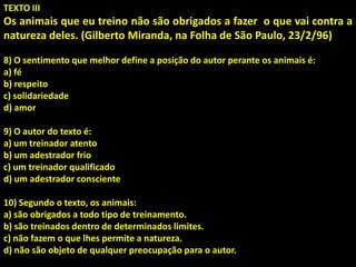 TEXTO III
Os animais que eu treino não são obrigados a fazer o que vai contra a
natureza deles. (Gilberto Miranda, na Folha de São Paulo, 23/2/96)
8) O sentimento que melhor define a posição do autor perante os animais é:
a) fé
b) respeito
c) solidariedade
d) amor
9) O autor do texto é:
a) um treinador atento
b) um adestrador frio
c) um treinador qualificado
d) um adestrador consciente
10) Segundo o texto, os animais:
a) são obrigados a todo tipo de treinamento.
b) são treinados dentro de determinados limites.
c) não fazem o que lhes permite a natureza.
d) não são objeto de qualquer preocupação para o autor.
 