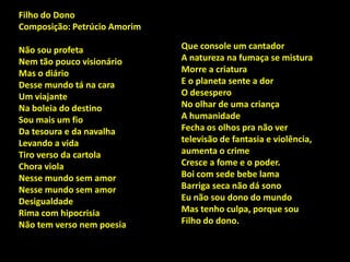 Que console um cantador
A natureza na fumaça se mistura
Morre a criatura
E o planeta sente a dor
O desespero
No olhar de uma criança
A humanidade
Fecha os olhos pra não ver
televisão de fantasia e violência,
aumenta o crime
Cresce a fome e o poder.
Boi com sede bebe lama
Barriga seca não dá sono
Eu não sou dono do mundo
Mas tenho culpa, porque sou
Filho do dono.
Filho do Dono
Composição: Petrúcio Amorim
Não sou profeta
Nem tão pouco visionário
Mas o diário
Desse mundo tá na cara
Um viajante
Na boleia do destino
Sou mais um fio
Da tesoura e da navalha
Levando a vida
Tiro verso da cartola
Chora viola
Nesse mundo sem amor
Nesse mundo sem amor
Desigualdade
Rima com hipocrisia
Não tem verso nem poesia
 
