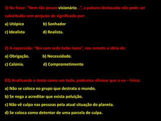 1) Na frase: “Nem tão pouco visionário...”, a palavra destacada não pode ser
substituída sem prejuízo de significado por:
a) Utópico b) Sonhador
c) Idealista d) Realista.
2) A expressão: “Boi com sede bebe lama”, nos remete a ideia de:
a) Obrigação. b) Necessidade.
c) Calúnia. d) Comprometimento
03) Analisando o texto como um todo, podemos afirmar que o eu – lírico:
a) Não se coloca no grupo que destrata o mundo.
b) Se nega a acreditar que exista poluição.
c) Não vê culpa nas pessoas pela atual situação do planeta.
d) Se coloca como detentor de uma parcela de culpa.
 