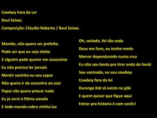 Oh, coitado, foi tão cedo
Deus me livre, eu tenho medo
Morrer dependurado numa cruz
Eu não sou besta pra tirar onda de herói
Sou vacinado, eu sou cowboy
Cowboy fora da lei
Durango Kid só existe no gibi
E quem quiser que fique aqui
Entrar pra historia é com vocês!
Cowboy Fora da Lei
Raul Seixas
Composição: Cláudio Roberto / Raul Seixas
Mamãe, não quero ser prefeito.
Pode ser que eu seja eleito
E alguém pode querer me assassinar
Eu não preciso ler jornais
Mentir sozinho eu sou capaz
Não quero ir de encontro ao azar
Papai não quero provar nada
Eu já servi à Pátria amada
E todo mundo cobra minha luz
 