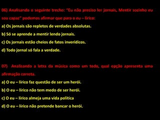 06) Analisando o seguinte trecho: “Eu não preciso ler jornais, Mentir sozinho eu
sou capaz” podemos afirmar que para o eu – lírico:
a) Os jornais são repletos de verdades absolutas.
b) Só se aprende a mentir lendo jornais.
c) Os jornais estão cheios de fatos inverídicos.
d) Todo jornal só fala a verdade.
07) Analisando a letra da música como um todo, qual opção apresenta uma
afirmação correta.
a) O eu – lírico faz questão de ser um herói.
b) O eu – lírico não tem medo de ser herói.
c) O eu – lírico almeja uma vida política
d) O eu – lírico não pretende bancar o herói.
 