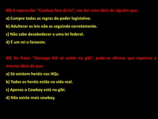 08) A expressão: “Cowboy fora da lei”, nos dar uma ideia de alguém que:
a) Cumpre todas as regras do poder legislativo.
b) Adulterar as leis não as seguindo corretamente.
c) Não sabe desobedecer a uma lei federal.
d) É um rei o faroeste.
09) Na frase: “Durango Kid só existe no gibi”, pode-se afirmar que expressa a
mesma ideia de que:
a) Só existem heróis nas HQs.
b) Todos os heróis estão na vida real.
c) Apenas o Cowboy está no gibi.
d) Não existe mais cowboy.
 