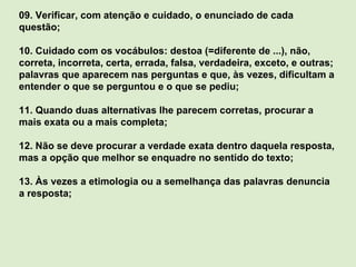 09. Verificar, com atenção e cuidado, o enunciado de cada questão; 10. Cuidado com os vocábulos: destoa (=diferente de ...), não, correta, incorreta, certa, errada, falsa, verdadeira, exceto, e outras; palavras que aparecem nas perguntas e que, às vezes, dificultam a entender o que se perguntou e o que se pediu; 11. Quando duas alternativas lhe parecem corretas, procurar a mais exata ou a mais completa; 12. Não se deve procurar a verdade exata dentro daquela resposta, mas a opção que melhor se enquadre no sentido do texto; 13. Às vezes a etimologia ou a semelhança das palavras denuncia a resposta; 