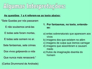Algumas Interpretações: As questões  1 a 4 referem-se ao texto abaixo:   "Sete Quedas por nós passaram E não soubemos amá-las E todas sete foram mortas, E todas sete somem no ar.  Sete fantasmas, sete crimes  Dos vivos golpeando a vida  Que nunca mais renascerá.“ (Carlos Drummond de Andrade)  Por fantasmas, no texto, entende-se:  a) entes sobrenaturais que aparecem aos vivos  b) imagens dos que existem no além  c) imagens de culpa que iremos carregar  d) imagens que assombram e causam medo  e) frutos da imaginação doentia do homem  