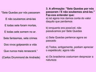 "Sete Quedas por nós passaram E não soubemos amá-las E todas sete foram mortas, E todas sete somem no ar.  Sete fantasmas, sete crimes  Dos vivos golpeando a vida  Que nunca mais renascerá.“ (Carlos Drummond de Andrade)  3. A afirmação: "Sete Quedas por nós passaram / E não soubemos amá-las."  Faz-nos entender que:  a) só agora nos damos conta do valor daquilo que perdemos  b) enquanto era possível, não passávamos por Sete Quedas  c) Sete Quedas pertence agora ao passado  d) Todos, antigamente, podiam apreciar o espetáculo; agora não  e) Os brasileiros costumam desprezar a natureza  
