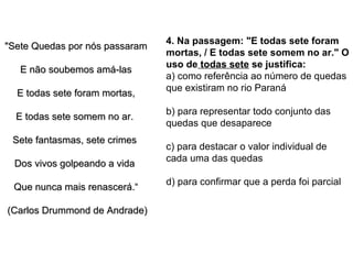 "Sete Quedas por nós passaram E não soubemos amá-las E todas sete foram mortas, E todas sete somem no ar.  Sete fantasmas, sete crimes  Dos vivos golpeando a vida  Que nunca mais renascerá.“ (Carlos Drummond de Andrade)  4. Na passagem: "E todas sete foram mortas, / E todas sete somem no ar." O uso de  todas sete  se justifica:  a) como referência ao número de quedas que existiram no rio Paraná  b) para representar todo conjunto das quedas que desaparece  c) para destacar o valor individual de cada uma das quedas  d) para confirmar que a perda foi parcial  