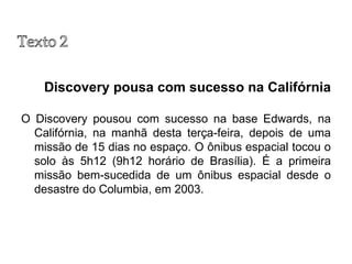 Discovery pousa com sucesso na Califórnia O Discovery pousou com sucesso na base Edwards, na Califórnia, na manhã desta terça-feira, depois de uma missão de 15 dias no espaço. O ônibus espacial tocou o solo às 5h12 (9h12 horário de Brasília). É a primeira missão bem-sucedida de um ônibus espacial desde o desastre do Columbia, em 2003. 