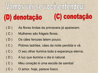 Vamos ver se você entendeu: (D) denotação (C) conotação As flores lindas da primavera já aparecem. Mulheres são frágeis flores. Os cães ferozes latem pouco. Pobres ladrões, cães da noite perdida e vã. O seu olhar ilumina toda a esperança eterna. A luz que ilumina o dia é natural. Meu coração é uma escola de samba! O amor, hoje, parece fosco. ( D ) ( C ) ( D ) ( C ) ( C ) ( D ) ( C ) ( C ) 