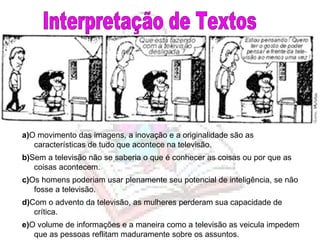 Interpretação de Textos a) O movimento das imagens, a inovação e a originalidade são as características de tudo que acontece na televisão. b) Sem a televisão não se saberia o que é conhecer as coisas ou por que as coisas acontecem. c) Os homens poderiam usar plenamente seu potencial de inteligência, se não fosse a televisão. d) Com o advento da televisão, as mulheres perderam sua capacidade de crítica. e) O volume de informações e a maneira como a televisão as veicula impedem que as pessoas reflitam maduramente sobre os assuntos. 