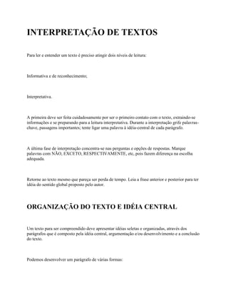 INTERPRETAÇÃO DE TEXTOS

Para ler e entender um texto é preciso atingir dois níveis de leitura:



Informativa e de reconhecimento;



Interpretativa.



A primeira deve ser feita cuidadosamente por ser o primeiro contato com o texto, extraindo-se
informações e se preparando para a leitura interpretativa. Durante a interpretação grife palavras-
chave, passagens importantes; tente ligar uma palavra à idéia-central de cada parágrafo.



A última fase de interpretação concentra-se nas perguntas e opções de respostas. Marque
palavras com NÃO, EXCETO, RESPECTIVAMENTE, etc, pois fazem diferença na escolha
adequada.



Retorne ao texto mesmo que pareça ser perda de tempo. Leia a frase anterior e posterior para ter
idéia do sentido global proposto pelo autor.




ORGANIZAÇÃO DO TEXTO E IDÉIA CENTRAL


Um texto para ser compreendido deve apresentar idéias seletas e organizadas, através dos
parágrafos que é composto pela idéia central, argumentação e/ou desenvolvimento e a conclusão
do texto.



Podemos desenvolver um parágrafo de várias formas:
 