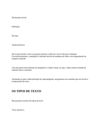 Declaração inicial;



Definição;



Divisão;



Alusão histórica.



Serve para dividir o texto em pontos menores, tendo em vista os diversos enfoques.
Convencionalmente, o parágrafo é indicado através da mudança de linha e um espaçamento da
margem esquerda.



Uma das partes bem distintas do parágrafo é o tópico frasal, ou seja, a idéia central extraída de
maneira clara e resumida.



Atentando-se para a idéia principal de cada parágrafo, asseguramos um caminho que nos levará à
compreensão do texto.




OS TIPOS DE TEXTO


Basicamente existem três tipos de texto:



Texto narrativo;
 