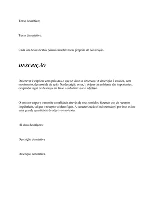 Texto descritivo;



Texto dissertativo.



Cada um desses textos possui características próprias de construção.




DESCRIÇÃO


Descrever é explicar com palavras o que se viu e se observou. A descrição é estática, sem
movimento, desprovida de ação. Na descrição o ser, o objeto ou ambiente são importantes,
ocupando lugar de destaque na frase o substantivo e o adjetivo.



O emissor capta e transmite a realidade através de seus sentidos, fazendo uso de recursos
lingüísticos, tal que o receptor a identifique. A caracterização é indispensável, por isso existe
uma grande quantidade de adjetivos no texto.



Há duas descrições:



Descrição denotativa



Descrição conotativa.
 