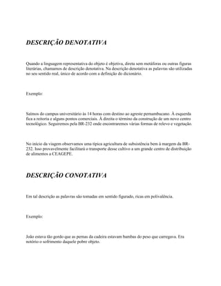 DESCRIÇÃO DENOTATIVA


Quando a linguagem representativa do objeto é objetiva, direta sem metáforas ou outras figuras
literárias, chamamos de descrição denotativa. Na descrição denotativa as palavras são utilizadas
no seu sentido real, único de acordo com a definição do dicionário.



Exemplo:



Saímos do campus universitário às 14 horas com destino ao agreste pernambucano. À esquerda
fica a reitoria e alguns pontos comerciais. À direita o término da construção de um novo centro
tecnológico. Seguiremos pela BR-232 onde encontraremos várias formas de relevo e vegetação.



No início da viagem observamos uma típica agricultura de subsistência bem à margem da BR-
232. Isso provavelmente facilitará o transporte desse cultivo a um grande centro de distribuição
de alimentos a CEAGEPE.




DESCRIÇÃO CONOTATIVA


Em tal descrição as palavras são tomadas em sentido figurado, ricas em polivalência.



Exemplo:



João estava tão gordo que as pernas da cadeira estavam bambas do peso que carregava. Era
notório o sofrimento daquele pobre objeto.
 