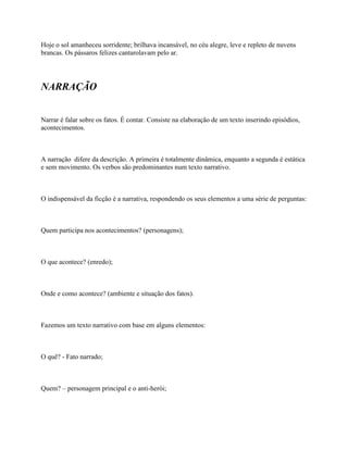 Hoje o sol amanheceu sorridente; brilhava incansável, no céu alegre, leve e repleto de nuvens
brancas. Os pássaros felizes cantarolavam pelo ar.




NARRAÇÃO


Narrar é falar sobre os fatos. É contar. Consiste na elaboração de um texto inserindo episódios,
acontecimentos.



A narração difere da descrição. A primeira é totalmente dinâmica, enquanto a segunda é estática
e sem movimento. Os verbos são predominantes num texto narrativo.



O indispensável da ficção é a narrativa, respondendo os seus elementos a uma série de perguntas:



Quem participa nos acontecimentos? (personagens);



O que acontece? (enredo);



Onde e como acontece? (ambiente e situação dos fatos).



Fazemos um texto narrativo com base em alguns elementos:



O quê? - Fato narrado;



Quem? – personagem principal e o anti-herói;
 