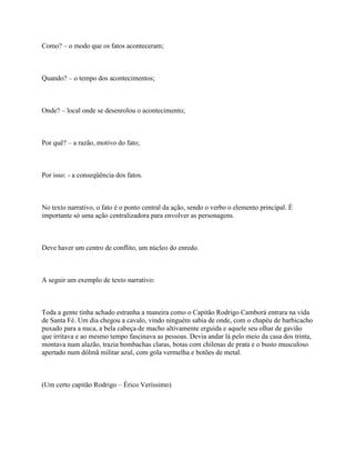 Como? – o modo que os fatos aconteceram;



Quando? – o tempo dos acontecimentos;



Onde? – local onde se desenrolou o acontecimento;



Por quê? – a razão, motivo do fato;



Por isso: - a conseqüência dos fatos.



No texto narrativo, o fato é o ponto central da ação, sendo o verbo o elemento principal. É
importante só uma ação centralizadora para envolver as personagens.



Deve haver um centro de conflito, um núcleo do enredo.



A seguir um exemplo de texto narrativo:



Toda a gente tinha achado estranha a maneira como o Capitão Rodrigo Camborá entrara na vida
de Santa Fé. Um dia chegou a cavalo, vindo ninguém sabia de onde, com o chapéu de barbicacho
puxado para a nuca, a bela cabeça de macho altivamente erguida e aquele seu olhar de gavião
que irritava e ao mesmo tempo fascinava as pessoas. Devia andar lá pelo meio da casa dos trinta,
montava num alazão, trazia bombachas claras, botas com chilenas de prata e o busto musculoso
apertado num dólmã militar azul, com gola vermelha e botões de metal.



(Um certo capitão Rodrigo – Érico Veríssimo)
 