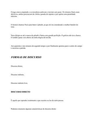O jogo estava empatado e os torcedores pulavam e torciam sem parar. Os minutos finais eram
decisivos, ambos precisavam da vitória, quando de repente o juiz apitou uma penalidade
máxima.



O técnico chamou Neco para bater o pênalti, já que ele era considerado o melhor batedor do
time.



Neco dirigiu-se até a marca do pênalti e bateu com grande perfeição. O goleiro não teve chance.
O estádio quase veio abaixo de tanta alegria da torcida.



Aos quarenta e sete minutos do segundo tempo o juiz finalmente apontou para o centro do campo
e encerrou a partida.




FORMAS DE DISCURSO


Discurso direto;



Discurso indireto;



Discurso indireto livre.



DISCURSO DIRETO



É aquele que reproduz exatamente o que escutou ou leu de outra pessoa.



Podemos enumerar algumas características do discurso direto:
 