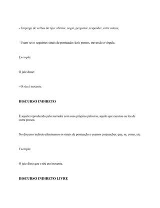 - Emprego de verbos do tipo: afirmar, negar, perguntar, responder, entre outros;



- Usam-se os seguintes sinais de pontuação: dois-pontos, travessão e vírgula.



Exemplo:



O juiz disse:



- O réu é inocente.



DISCURSO INDIRETO



É aquele reproduzido pelo narrador com suas próprias palavras, aquilo que escutou ou leu de
outra pessoa.



No discurso indireto eliminamos os sinais de pontuação e usamos conjunções: que, se, como, etc.



Exemplo:



O juiz disse que o réu era inocente.



DISCURSO INDIRETO LIVRE
 