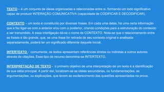 TEXTO – é um conjunto de ideias organizadas e relacionadas entre si, formando um todo significativo
capaz de produzir INTERAÇÃO COMUNICATIVA (capacidade de CODIFICAR E DECODIFICAR).
CONTEXTO – um texto é constituído por diversas frases. Em cada uma delas, há uma certa informação
que a faz ligar-se com a anterior e/ou com a posterior, criando condições para a estruturação do conteúdo
a ser transmitido. A essa interligação dá-se o nome de CONTEXTO. Nota-se que o relacionamento entre
as frases é tão grande, que, se uma frase for retirada de seu contexto original e analisada
separadamente, poderá ter um significado diferente daquele inicial.
INTERTEXTO - comumente, os textos apresentam referências diretas ou indiretas a outros autores
através de citações. Esse tipo de recurso denomina-se INTERTEXTO.
INTERPRETAÇÃO DE TEXTO - o primeiro objetivo de uma interpretação de um texto é a identificação
de sua idéia principal. A partir daí, localizam-se as idéias secundárias, ou fundamentações, as
argumentações, ou explicações, que levem ao esclarecimento das questões apresentadas na prova.
 