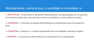Normalmente, numa prova, o candidato é convidado a:
1. IDENTIFICAR – é reconhecer os elementos fundamentais de uma argumentação, de um processo,
de uma época (neste caso, procuram-se os verbos e os advérbios, os quais definem o tempo).
2. COMPARAR – é descobrir as relações de semelhança ou de diferenças entre as situações do
texto.
3. COMENTAR - é relacionar o conteúdo apresentado com uma realidade, opinando a respeito.
4. RESUMIR – é concentrar as idéias centrais e/ou secundárias em um só parágrafo.
 