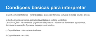 Condições básicas para interpretar
a) Conhecimento Histórico – literário (escolas e gêneros literários, estrutura do texto), leitura e prática;
b) Conhecimento gramatical, estilístico (qualidades do texto) e semântico;
OBSERVAÇÃO – na semântica (significado das palavras) incluem-se: homônimos e parônimos,
denotação e conotação, figuras de linguagem, entre outros.
c) Capacidade de observação e de síntese;
d) Capacidade de raciocínio.
 